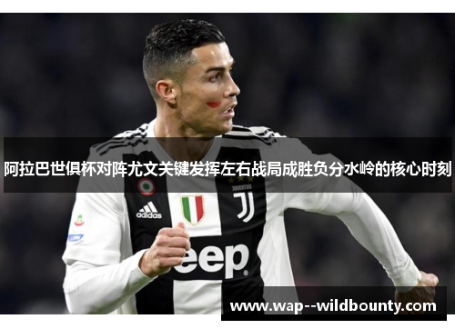 阿拉巴世俱杯对阵尤文关键发挥左右战局成胜负分水岭的核心时刻