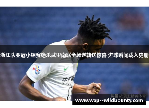 浙江队亚冠小组赛绝杀武里南联全场逆转送惊喜 进球瞬间载入史册