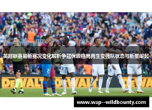 英超联赛最新赛况变化解析争冠保级格局再生变强队状态与新星崛起