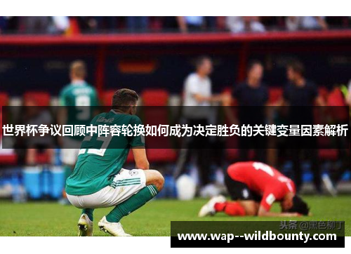 世界杯争议回顾中阵容轮换如何成为决定胜负的关键变量因素解析 世界杯争议回顾中阵容轮换如何成为决定胜负的关键变量因素解析